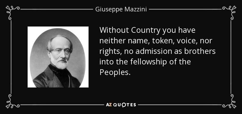 Without Country you have neither name, token, voice, nor rights, no admission as brothers into the fellowship of the Peoples. - Giuseppe Mazzini