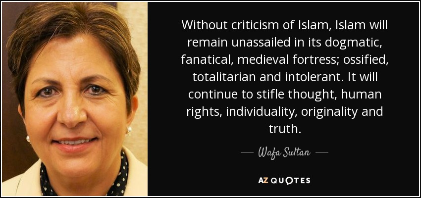 Without criticism of Islam, Islam will remain unassailed in its dogmatic, fanatical, medieval fortress; ossified, totalitarian and intolerant. It will continue to stifle thought, human rights, individuality, originality and truth. - Wafa Sultan