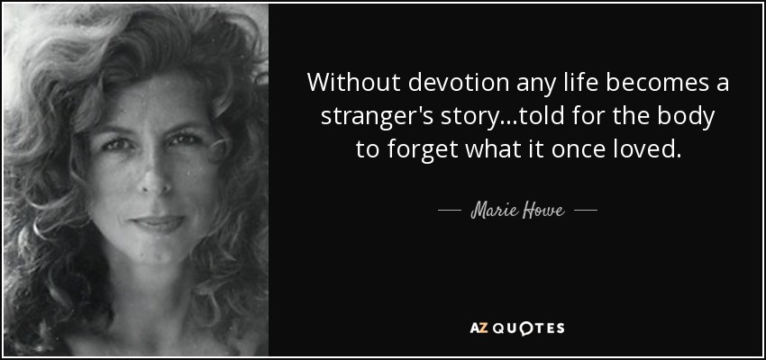 Without devotion any life becomes a stranger's story...told for the body to forget what it once loved. - Marie Howe