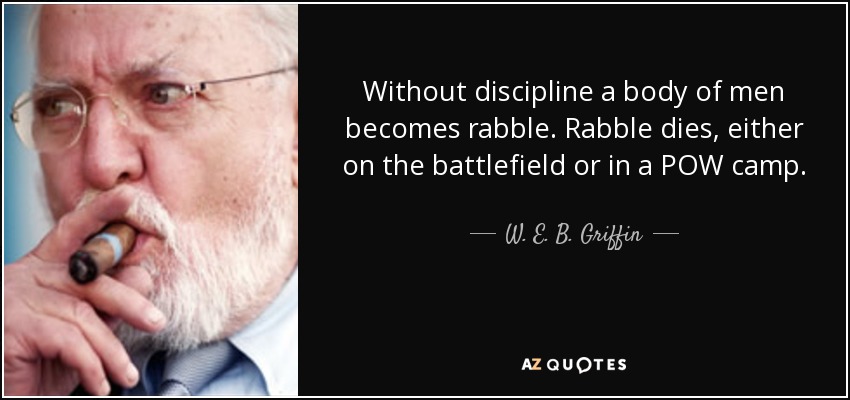 Without discipline a body of men becomes rabble. Rabble dies, either on the battlefield or in a POW camp. - W. E. B. Griffin