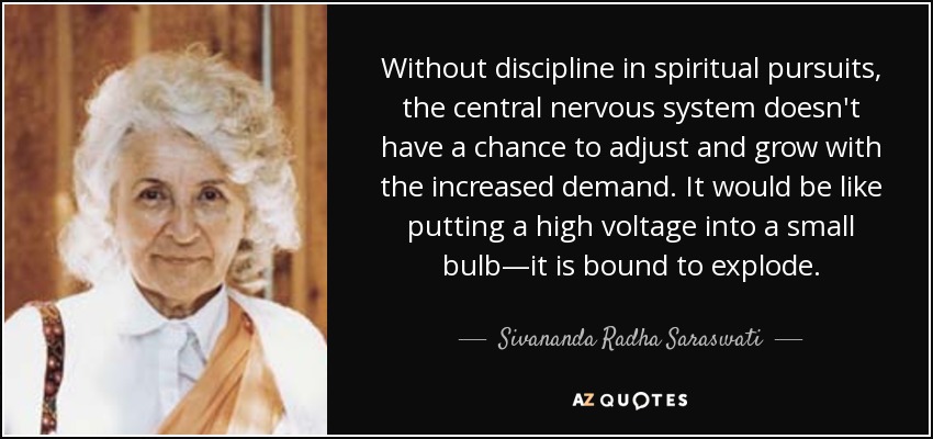 Without discipline in spiritual pursuits, the central nervous system doesn't have a chance to adjust and grow with the increased demand. It would be like putting a high voltage into a small bulb—it is bound to explode. - Sivananda Radha Saraswati