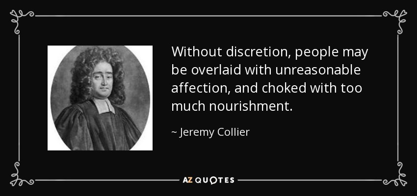 Without discretion, people may be overlaid with unreasonable affection, and choked with too much nourishment. - Jeremy Collier