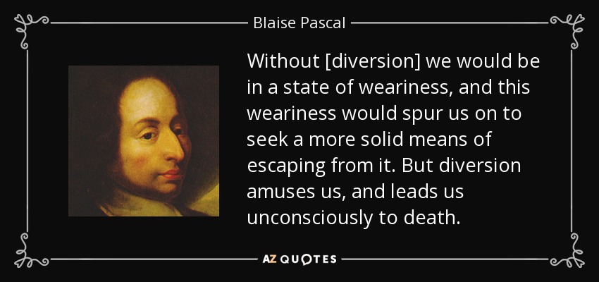 Without [diversion] we would be in a state of weariness, and this weariness would spur us on to seek a more solid means of escaping from it. But diversion amuses us, and leads us unconsciously to death. - Blaise Pascal