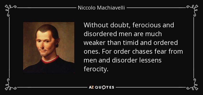 Without doubt, ferocious and disordered men are much weaker than timid and ordered ones. For order chases fear from men and disorder lessens ferocity. - Niccolo Machiavelli