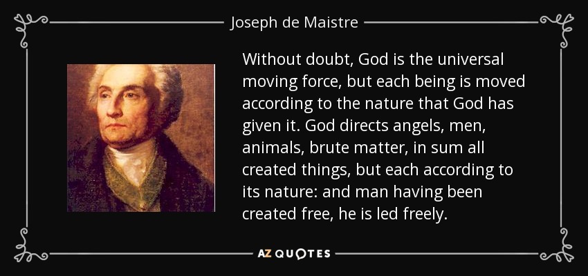 Without doubt, God is the universal moving force, but each being is moved according to the nature that God has given it. God directs angels, men, animals, brute matter, in sum all created things, but each according to its nature: and man having been created free, he is led freely. - Joseph de Maistre