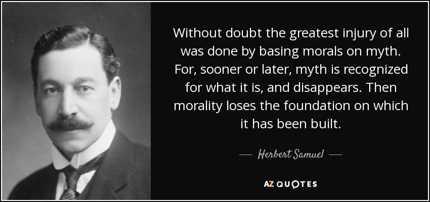 Without doubt the greatest injury of all was done by basing morals on myth. For, sooner or later, myth is recognized for what it is, and disappears. Then morality loses the foundation on which it has been built. - Herbert Samuel, 1st Viscount Samuel