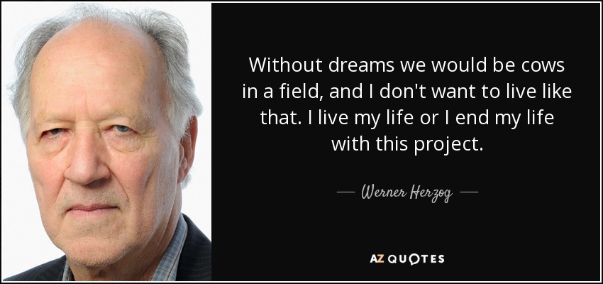 Without dreams we would be cows in a field, and I don't want to live like that. I live my life or I end my life with this project. - Werner Herzog