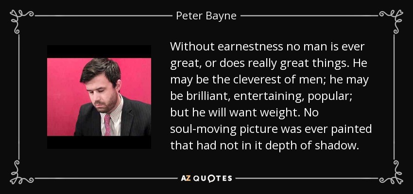 Without earnestness no man is ever great, or does really great things. He may be the cleverest of men; he may be brilliant, entertaining, popular; but he will want weight. No soul-moving picture was ever painted that had not in it depth of shadow. - Peter Bayne