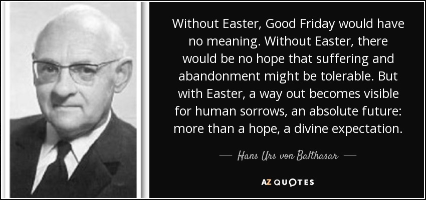 Without Easter, Good Friday would have no meaning. Without Easter, there would be no hope that suffering and abandonment might be tolerable. But with Easter, a way out becomes visible for human sorrows, an absolute future: more than a hope, a divine expectation. - Hans Urs von Balthasar