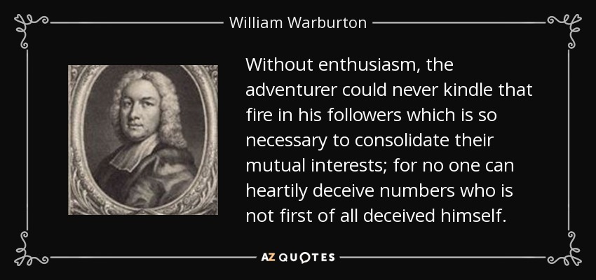 Without enthusiasm, the adventurer could never kindle that fire in his followers which is so necessary to consolidate their mutual interests; for no one can heartily deceive numbers who is not first of all deceived himself. - William Warburton