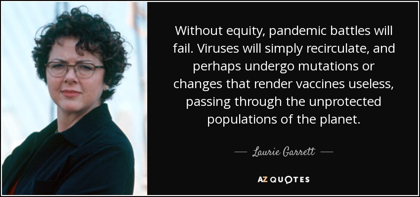 Without equity, pandemic battles will fail. Viruses will simply recirculate, and perhaps undergo mutations or changes that render vaccines useless, passing through the unprotected populations of the planet. - Laurie Garrett