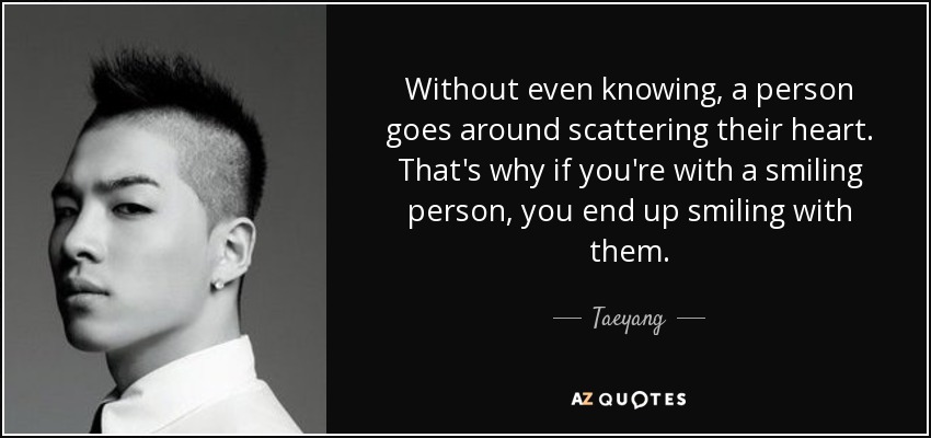 Without even knowing, a person goes around scattering their heart. That's why if you're with a smiling person, you end up smiling with them. - Taeyang