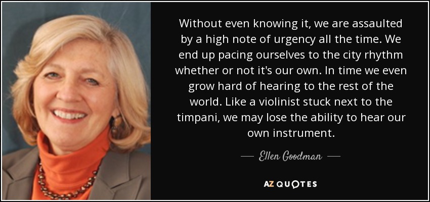 Without even knowing it, we are assaulted by a high note of urgency all the time. We end up pacing ourselves to the city rhythm whether or not it's our own. In time we even grow hard of hearing to the rest of the world. Like a violinist stuck next to the timpani, we may lose the ability to hear our own instrument. - Ellen Goodman