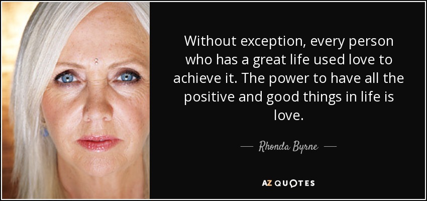 Without exception, every person who has a great life used love to achieve it. The power to have all the positive and good things in life is love. - Rhonda Byrne