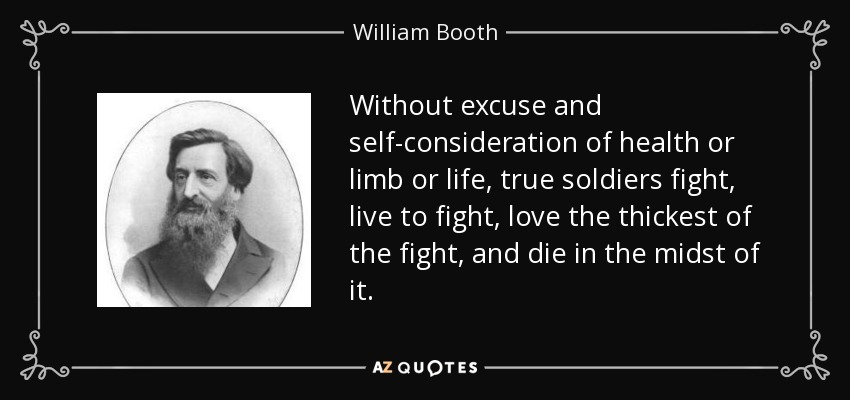 Without excuse and self-consideration of health or limb or life, true soldiers fight, live to fight, love the thickest of the fight, and die in the midst of it. - William Booth