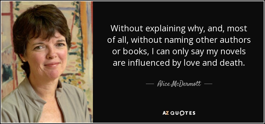 Without explaining why, and, most of all, without naming other authors or books, I can only say my novels are influenced by love and death. - Alice McDermott