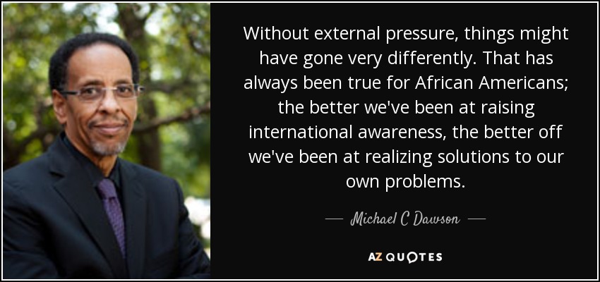 Without external pressure, things might have gone very differently. That has always been true for African Americans; the better we've been at raising international awareness, the better off we've been at realizing solutions to our own problems. - Michael C Dawson