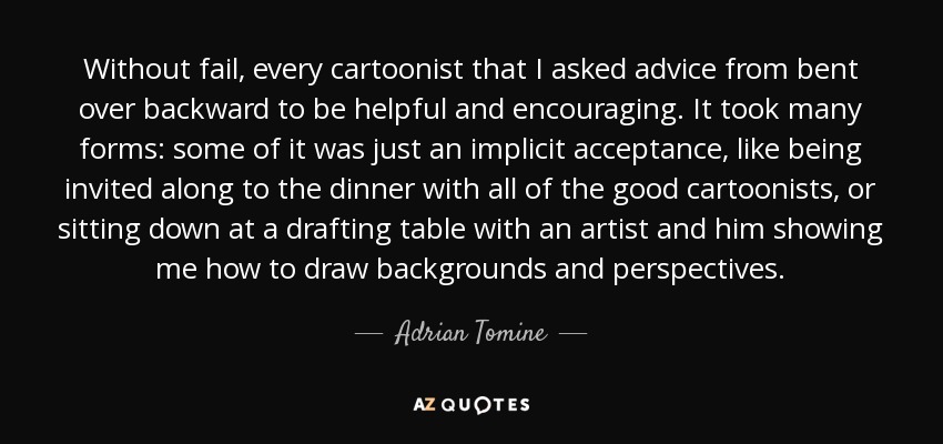 Without fail, every cartoonist that I asked advice from bent over backward to be helpful and encouraging. It took many forms: some of it was just an implicit acceptance, like being invited along to the dinner with all of the good cartoonists, or sitting down at a drafting table with an artist and him showing me how to draw backgrounds and perspectives. - Adrian Tomine