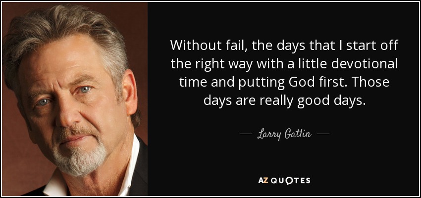 Without fail, the days that I start off the right way with a little devotional time and putting God first. Those days are really good days. - Larry Gatlin