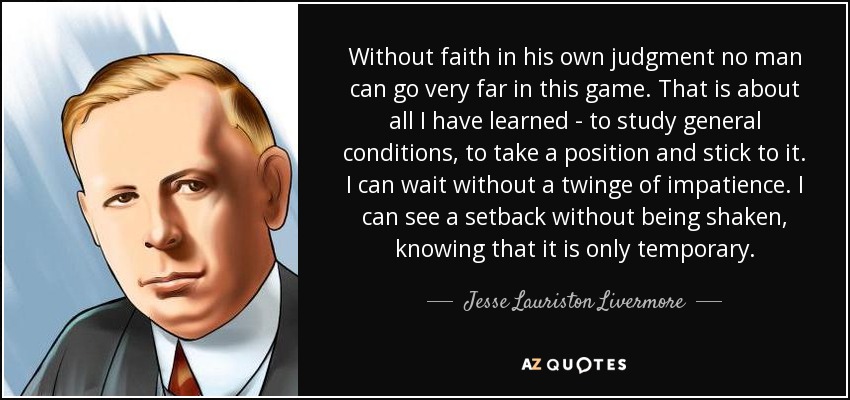 Without faith in his own judgment no man can go very far in this game. That is about all I have learned - to study general conditions, to take a position and stick to it. I can wait without a twinge of impatience. I can see a setback without being shaken, knowing that it is only temporary. - Jesse Lauriston Livermore