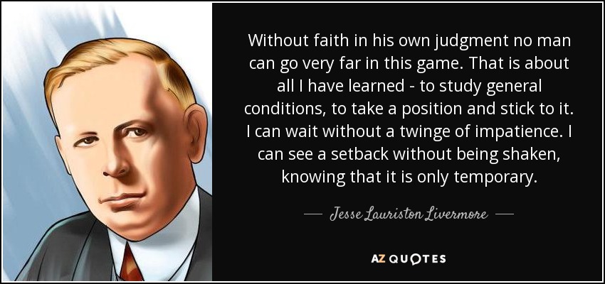Without faith in his own judgment no man can go very far in this game. That is about all I have learned - to study general conditions, to take a position and stick to it. I can wait without a twinge of impatience. I can see a setback without being shaken, knowing that it is only temporary. - Jesse Lauriston Livermore