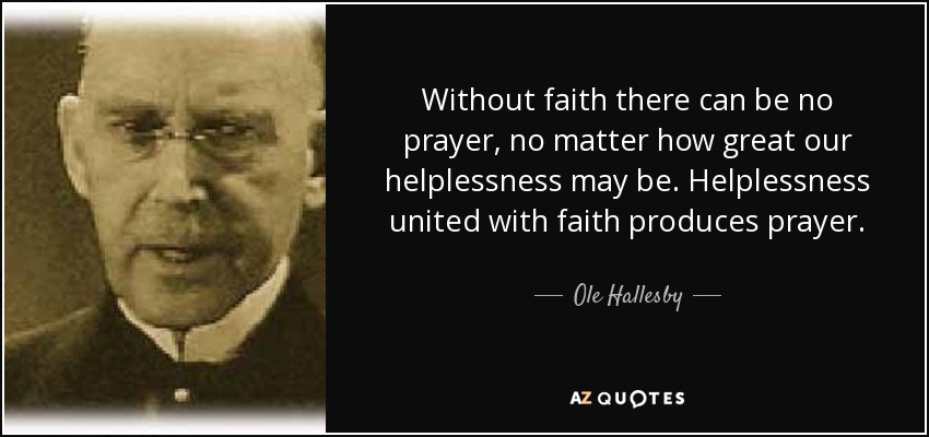 Without faith there can be no prayer, no matter how great our helplessness may be. Helplessness united with faith produces prayer. - Ole Hallesby