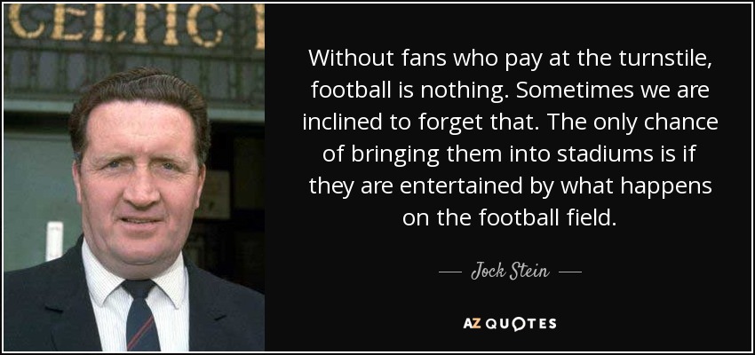 Without fans who pay at the turnstile, football is nothing. Sometimes we are inclined to forget that. The only chance of bringing them into stadiums is if they are entertained by what happens on the football field. - Jock Stein