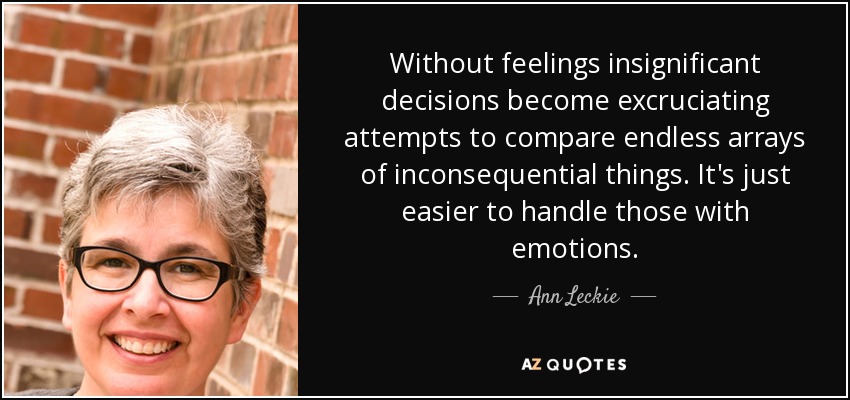 Without feelings insignificant decisions become excruciating attempts to compare endless arrays of inconsequential things. It's just easier to handle those with emotions. - Ann Leckie