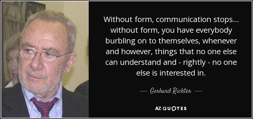 Without form, communication stops... without form, you have everybody burbling on to themselves, whenever and however, things that no one else can understand and - rightly - no one else is interested in. - Gerhard Richter