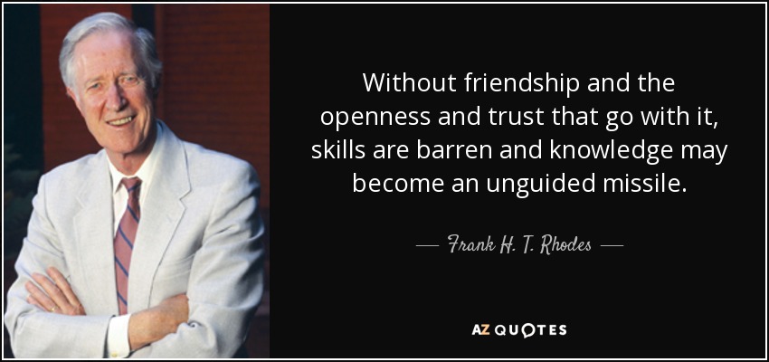 Without friendship and the openness and trust that go with it, skills are barren and knowledge may become an unguided missile. - Frank H. T. Rhodes