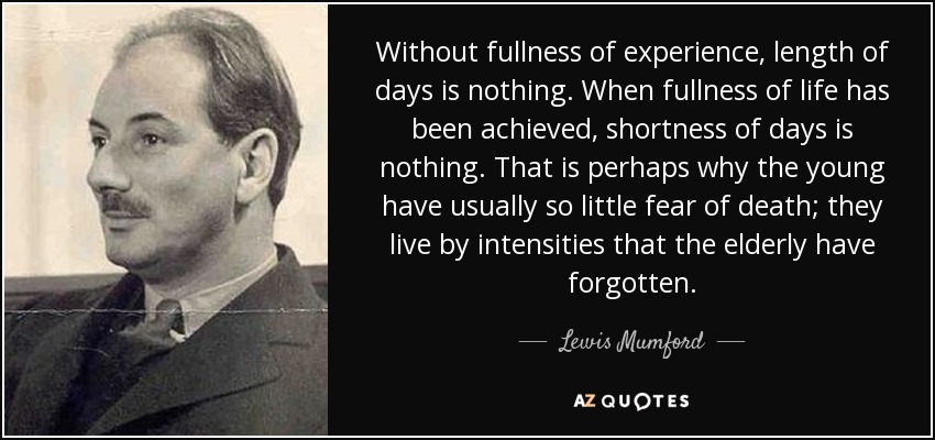 Without fullness of experience, length of days is nothing. When fullness of life has been achieved, shortness of days is nothing. That is perhaps why the young have usually so little fear of death; they live by intensities that the elderly have forgotten. - Lewis Mumford
