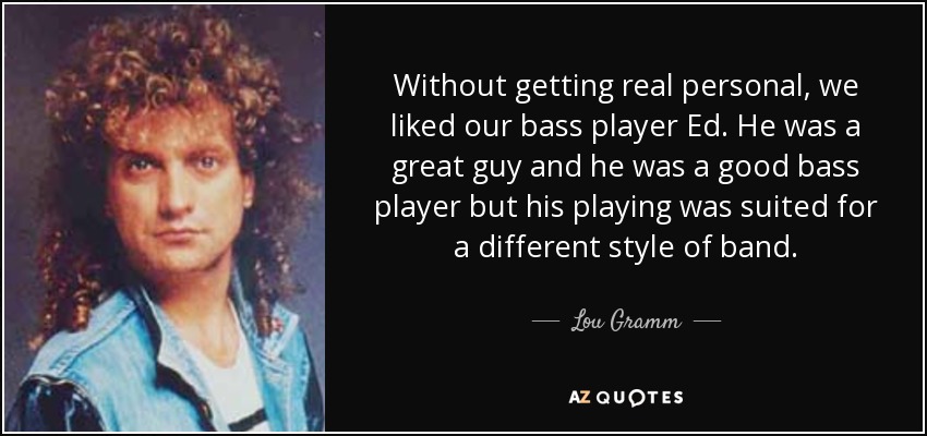 Without getting real personal, we liked our bass player Ed. He was a great guy and he was a good bass player but his playing was suited for a different style of band. - Lou Gramm