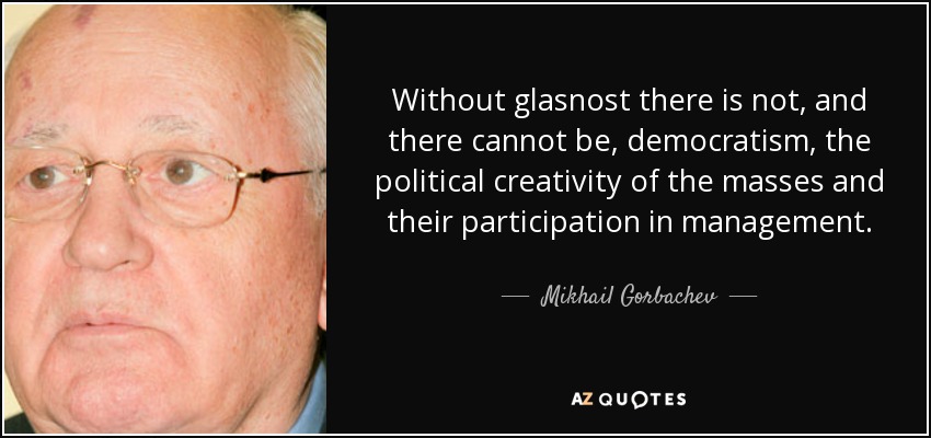 Without glasnost there is not, and there cannot be, democratism, the political creativity of the masses and their participation in management. - Mikhail Gorbachev