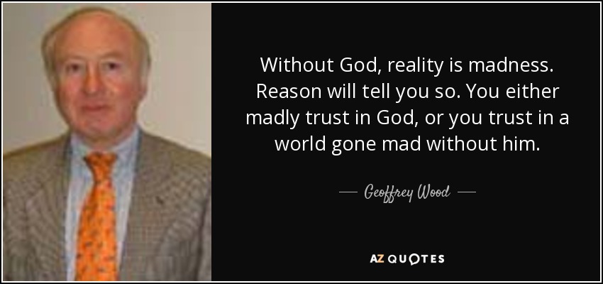 Without God, reality is madness. Reason will tell you so. You either madly trust in God, or you trust in a world gone mad without him. - Geoffrey Wood