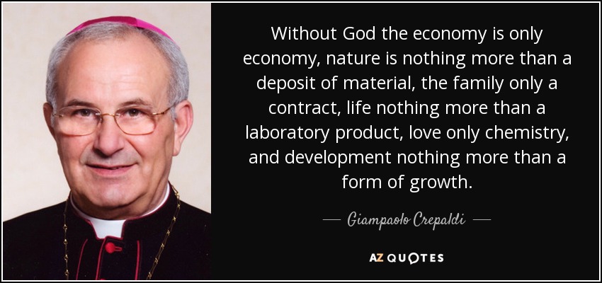 Without God the economy is only economy, nature is nothing more than a deposit of material, the family only a contract, life nothing more than a laboratory product, love only chemistry, and development nothing more than a form of growth. - Giampaolo Crepaldi