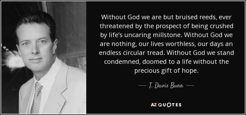 Without God we are but bruised reeds, ever threatened by the prospect of being crushed by life’s uncaring millstone. Without God we are nothing, our lives worthless, our days an endless circular tread. Without God we stand condemned, doomed to a life without the precious gift of hope. - T. Davis Bunn