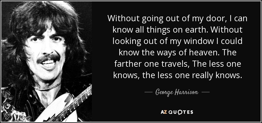 Without going out of my door, I can know all things on earth. Without looking out of my window I could know the ways of heaven. The farther one travels, The less one knows, the less one really knows. - George Harrison