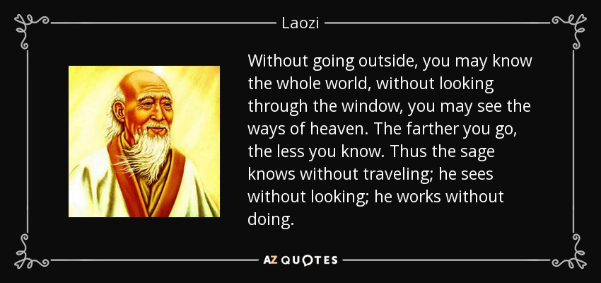 Without going outside, you may know the whole world, without looking through the window, you may see the ways of heaven. The farther you go, the less you know. Thus the sage knows without traveling; he sees without looking; he works without doing. - Laozi
