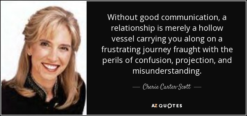 Without good communication, a relationship is merely a hollow vessel carrying you along on a frustrating journey fraught with the perils of confusion, projection, and misunderstanding. - Cherie Carter-Scott