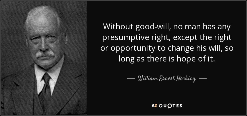 Without good-will, no man has any presumptive right, except the right or opportunity to change his will, so long as there is hope of it. - William Ernest Hocking