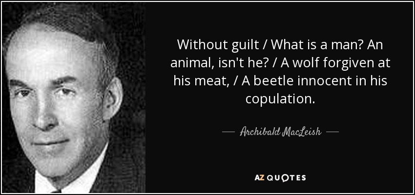 Without guilt / What is a man? An animal, isn't he? / A wolf forgiven at his meat, / A beetle innocent in his copulation. - Archibald MacLeish