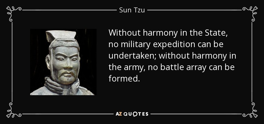 Without harmony in the State, no military expedition can be undertaken; without harmony in the army, no battle array can be formed. - Sun Tzu