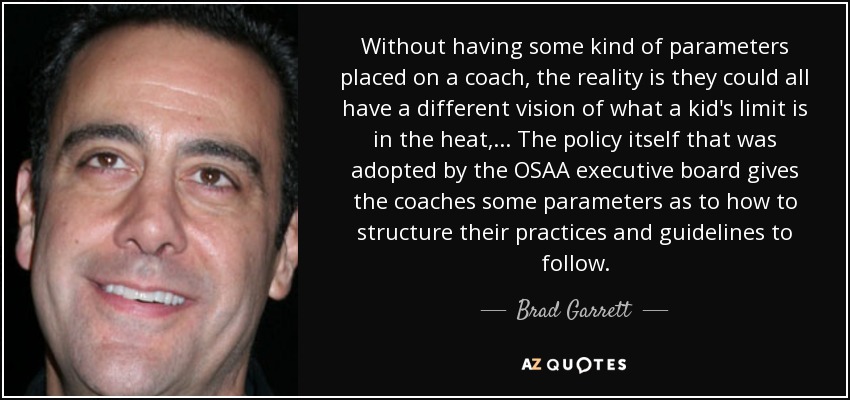 Without having some kind of parameters placed on a coach, the reality is they could all have a different vision of what a kid's limit is in the heat, ... The policy itself that was adopted by the OSAA executive board gives the coaches some parameters as to how to structure their practices and guidelines to follow. - Brad Garrett