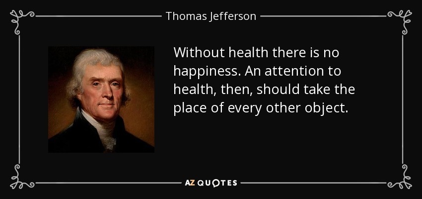 Without health there is no happiness. An attention to health, then, should take the place of every other object. - Thomas Jefferson