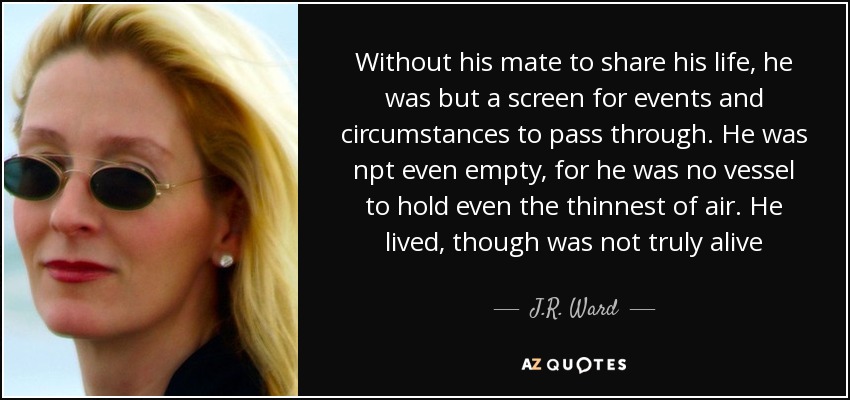 Without his mate to share his life, he was but a screen for events and circumstances to pass through. He was npt even empty, for he was no vessel to hold even the thinnest of air. He lived, though was not truly alive - J.R. Ward