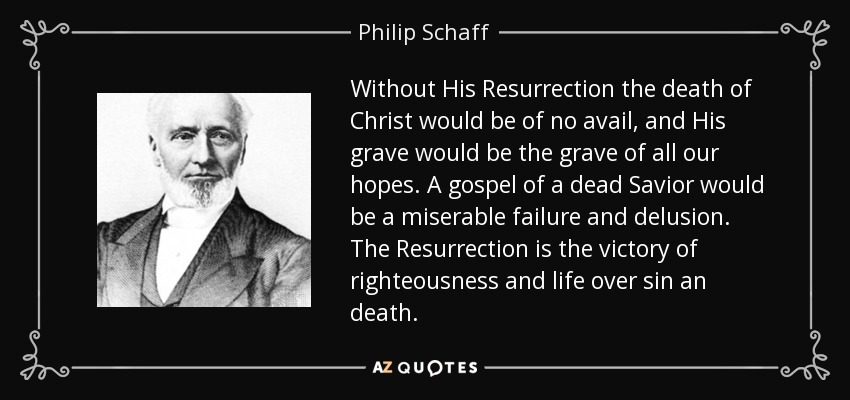 Without His Resurrection the death of Christ would be of no avail, and His grave would be the grave of all our hopes. A gospel of a dead Savior would be a miserable failure and delusion. The Resurrection is the victory of righteousness and life over sin an death. - Philip Schaff