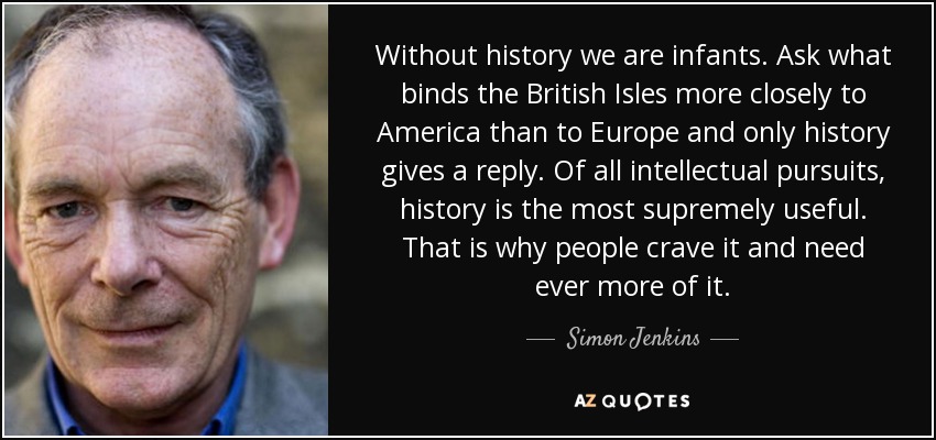 Without history we are infants. Ask what binds the British Isles more closely to America than to Europe and only history gives a reply. Of all intellectual pursuits, history is the most supremely useful. That is why people crave it and need ever more of it. - Simon Jenkins