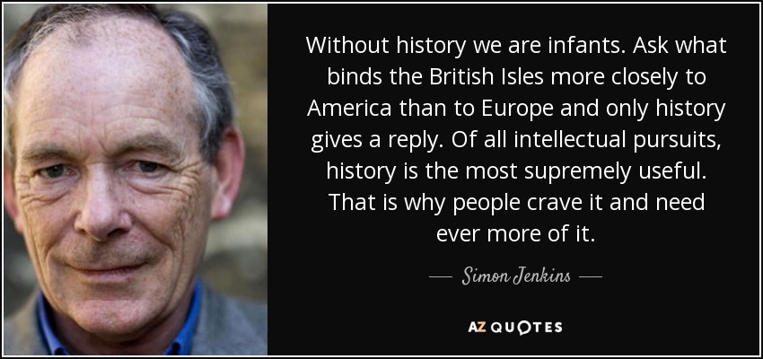Without history we are infants. Ask what binds the British Isles more closely to America than to Europe and only history gives a reply. Of all intellectual pursuits, history is the most supremely useful. That is why people crave it and need ever more of it. - Simon Jenkins