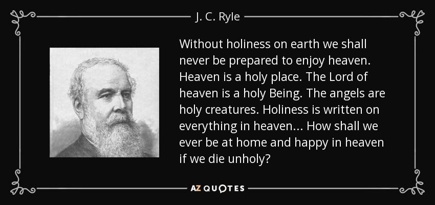 Without holiness on earth we shall never be prepared to enjoy heaven. Heaven is a holy place. The Lord of heaven is a holy Being. The angels are holy creatures. Holiness is written on everything in heaven... How shall we ever be at home and happy in heaven if we die unholy? - J. C. Ryle