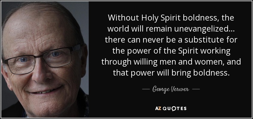 Without Holy Spirit boldness, the world will remain unevangelized... there can never be a substitute for the power of the Spirit working through willing men and women, and that power will bring boldness. - George Verwer